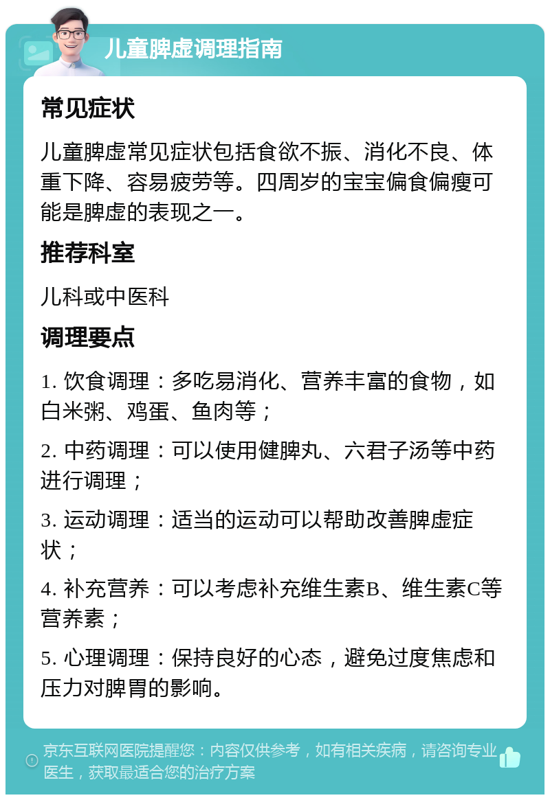 儿童脾虚调理指南 常见症状 儿童脾虚常见症状包括食欲不振、消化不良、体重下降、容易疲劳等。四周岁的宝宝偏食偏瘦可能是脾虚的表现之一。 推荐科室 儿科或中医科 调理要点 1. 饮食调理：多吃易消化、营养丰富的食物，如白米粥、鸡蛋、鱼肉等； 2. 中药调理：可以使用健脾丸、六君子汤等中药进行调理； 3. 运动调理：适当的运动可以帮助改善脾虚症状； 4. 补充营养：可以考虑补充维生素B、维生素C等营养素； 5. 心理调理：保持良好的心态，避免过度焦虑和压力对脾胃的影响。