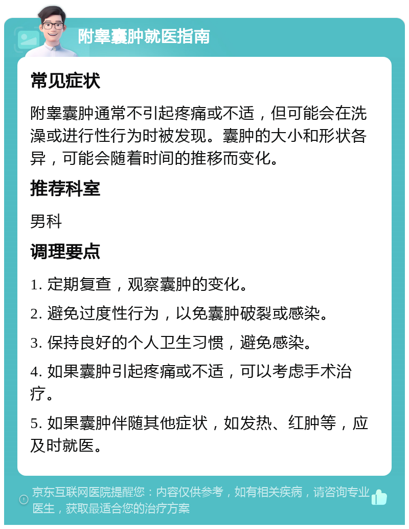 附睾囊肿就医指南 常见症状 附睾囊肿通常不引起疼痛或不适，但可能会在洗澡或进行性行为时被发现。囊肿的大小和形状各异，可能会随着时间的推移而变化。 推荐科室 男科 调理要点 1. 定期复查，观察囊肿的变化。 2. 避免过度性行为，以免囊肿破裂或感染。 3. 保持良好的个人卫生习惯，避免感染。 4. 如果囊肿引起疼痛或不适，可以考虑手术治疗。 5. 如果囊肿伴随其他症状，如发热、红肿等，应及时就医。