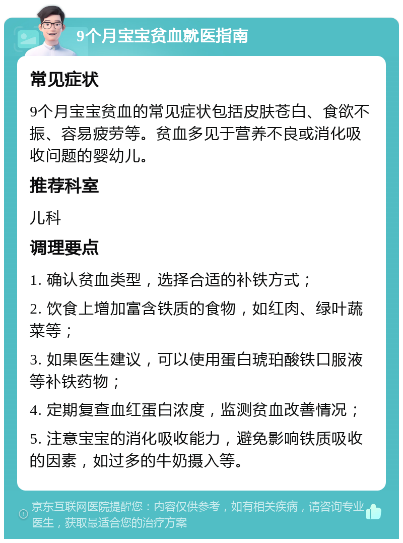 9个月宝宝贫血就医指南 常见症状 9个月宝宝贫血的常见症状包括皮肤苍白、食欲不振、容易疲劳等。贫血多见于营养不良或消化吸收问题的婴幼儿。 推荐科室 儿科 调理要点 1. 确认贫血类型，选择合适的补铁方式； 2. 饮食上增加富含铁质的食物，如红肉、绿叶蔬菜等； 3. 如果医生建议，可以使用蛋白琥珀酸铁口服液等补铁药物； 4. 定期复查血红蛋白浓度，监测贫血改善情况； 5. 注意宝宝的消化吸收能力，避免影响铁质吸收的因素，如过多的牛奶摄入等。