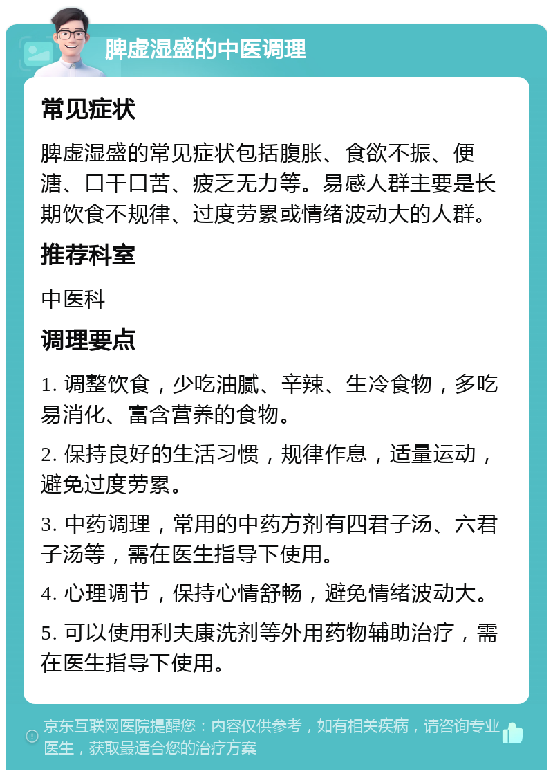 脾虚湿盛的中医调理 常见症状 脾虚湿盛的常见症状包括腹胀、食欲不振、便溏、口干口苦、疲乏无力等。易感人群主要是长期饮食不规律、过度劳累或情绪波动大的人群。 推荐科室 中医科 调理要点 1. 调整饮食，少吃油腻、辛辣、生冷食物，多吃易消化、富含营养的食物。 2. 保持良好的生活习惯，规律作息，适量运动，避免过度劳累。 3. 中药调理，常用的中药方剂有四君子汤、六君子汤等，需在医生指导下使用。 4. 心理调节，保持心情舒畅，避免情绪波动大。 5. 可以使用利夫康洗剂等外用药物辅助治疗，需在医生指导下使用。