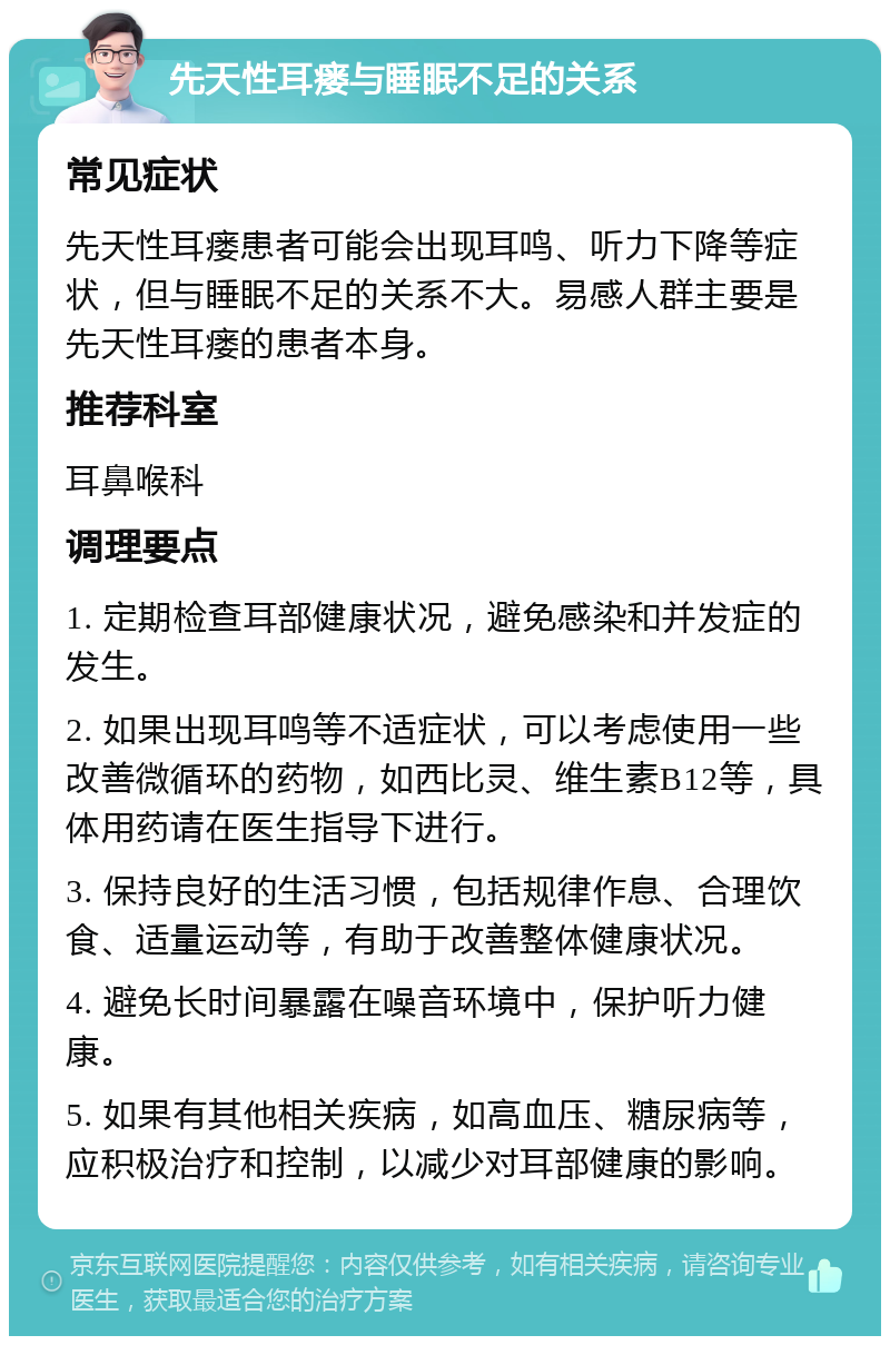 先天性耳瘘与睡眠不足的关系 常见症状 先天性耳瘘患者可能会出现耳鸣、听力下降等症状，但与睡眠不足的关系不大。易感人群主要是先天性耳瘘的患者本身。 推荐科室 耳鼻喉科 调理要点 1. 定期检查耳部健康状况，避免感染和并发症的发生。 2. 如果出现耳鸣等不适症状，可以考虑使用一些改善微循环的药物，如西比灵、维生素B12等，具体用药请在医生指导下进行。 3. 保持良好的生活习惯，包括规律作息、合理饮食、适量运动等，有助于改善整体健康状况。 4. 避免长时间暴露在噪音环境中，保护听力健康。 5. 如果有其他相关疾病，如高血压、糖尿病等，应积极治疗和控制，以减少对耳部健康的影响。