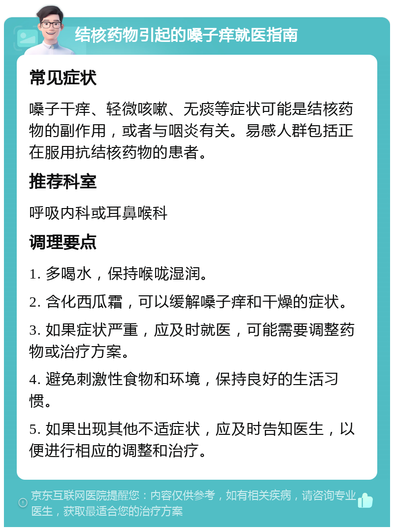 结核药物引起的嗓子痒就医指南 常见症状 嗓子干痒、轻微咳嗽、无痰等症状可能是结核药物的副作用，或者与咽炎有关。易感人群包括正在服用抗结核药物的患者。 推荐科室 呼吸内科或耳鼻喉科 调理要点 1. 多喝水，保持喉咙湿润。 2. 含化西瓜霜，可以缓解嗓子痒和干燥的症状。 3. 如果症状严重，应及时就医，可能需要调整药物或治疗方案。 4. 避免刺激性食物和环境，保持良好的生活习惯。 5. 如果出现其他不适症状，应及时告知医生，以便进行相应的调整和治疗。