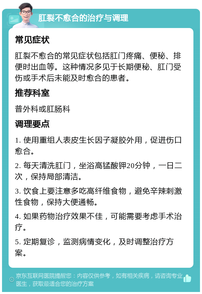 肛裂不愈合的治疗与调理 常见症状 肛裂不愈合的常见症状包括肛门疼痛、便秘、排便时出血等。这种情况多见于长期便秘、肛门受伤或手术后未能及时愈合的患者。 推荐科室 普外科或肛肠科 调理要点 1. 使用重组人表皮生长因子凝胶外用，促进伤口愈合。 2. 每天清洗肛门，坐浴高锰酸钾20分钟，一日二次，保持局部清洁。 3. 饮食上要注意多吃高纤维食物，避免辛辣刺激性食物，保持大便通畅。 4. 如果药物治疗效果不佳，可能需要考虑手术治疗。 5. 定期复诊，监测病情变化，及时调整治疗方案。