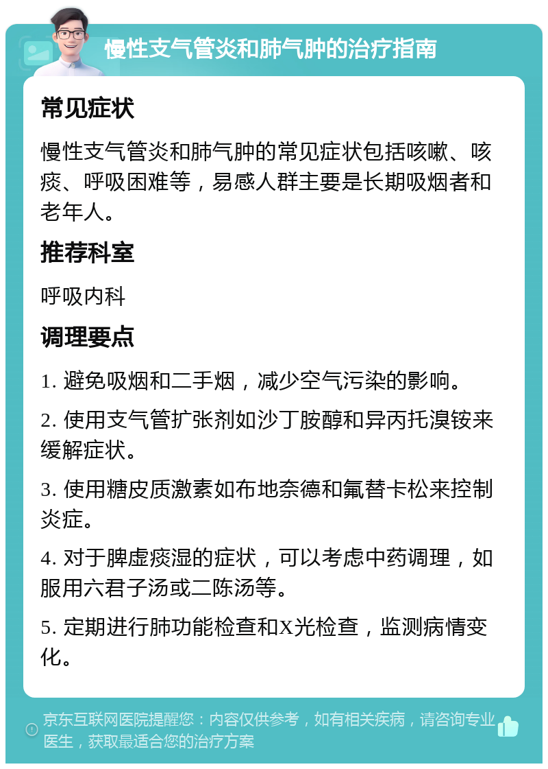 慢性支气管炎和肺气肿的治疗指南 常见症状 慢性支气管炎和肺气肿的常见症状包括咳嗽、咳痰、呼吸困难等，易感人群主要是长期吸烟者和老年人。 推荐科室 呼吸内科 调理要点 1. 避免吸烟和二手烟，减少空气污染的影响。 2. 使用支气管扩张剂如沙丁胺醇和异丙托溴铵来缓解症状。 3. 使用糖皮质激素如布地奈德和氟替卡松来控制炎症。 4. 对于脾虚痰湿的症状，可以考虑中药调理，如服用六君子汤或二陈汤等。 5. 定期进行肺功能检查和X光检查，监测病情变化。