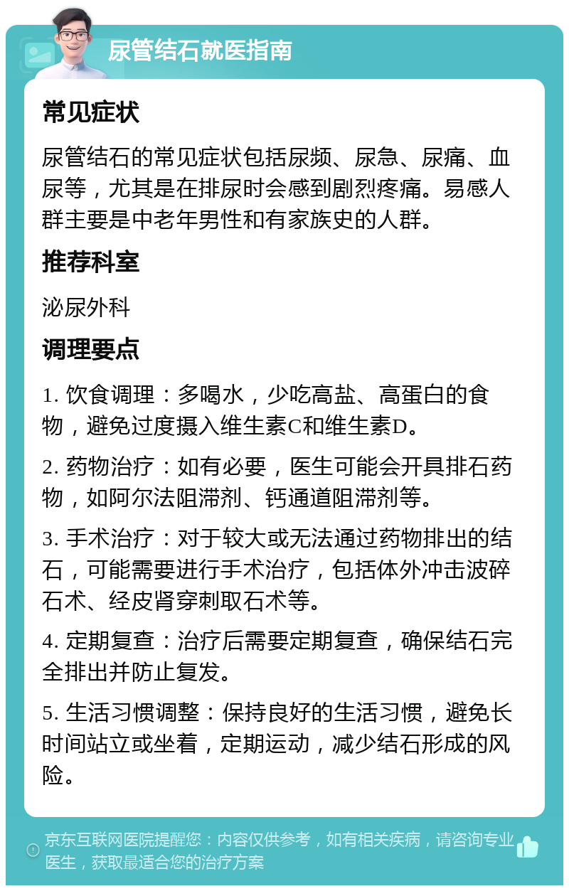 尿管结石就医指南 常见症状 尿管结石的常见症状包括尿频、尿急、尿痛、血尿等，尤其是在排尿时会感到剧烈疼痛。易感人群主要是中老年男性和有家族史的人群。 推荐科室 泌尿外科 调理要点 1. 饮食调理：多喝水，少吃高盐、高蛋白的食物，避免过度摄入维生素C和维生素D。 2. 药物治疗：如有必要，医生可能会开具排石药物，如阿尔法阻滞剂、钙通道阻滞剂等。 3. 手术治疗：对于较大或无法通过药物排出的结石，可能需要进行手术治疗，包括体外冲击波碎石术、经皮肾穿刺取石术等。 4. 定期复查：治疗后需要定期复查，确保结石完全排出并防止复发。 5. 生活习惯调整：保持良好的生活习惯，避免长时间站立或坐着，定期运动，减少结石形成的风险。