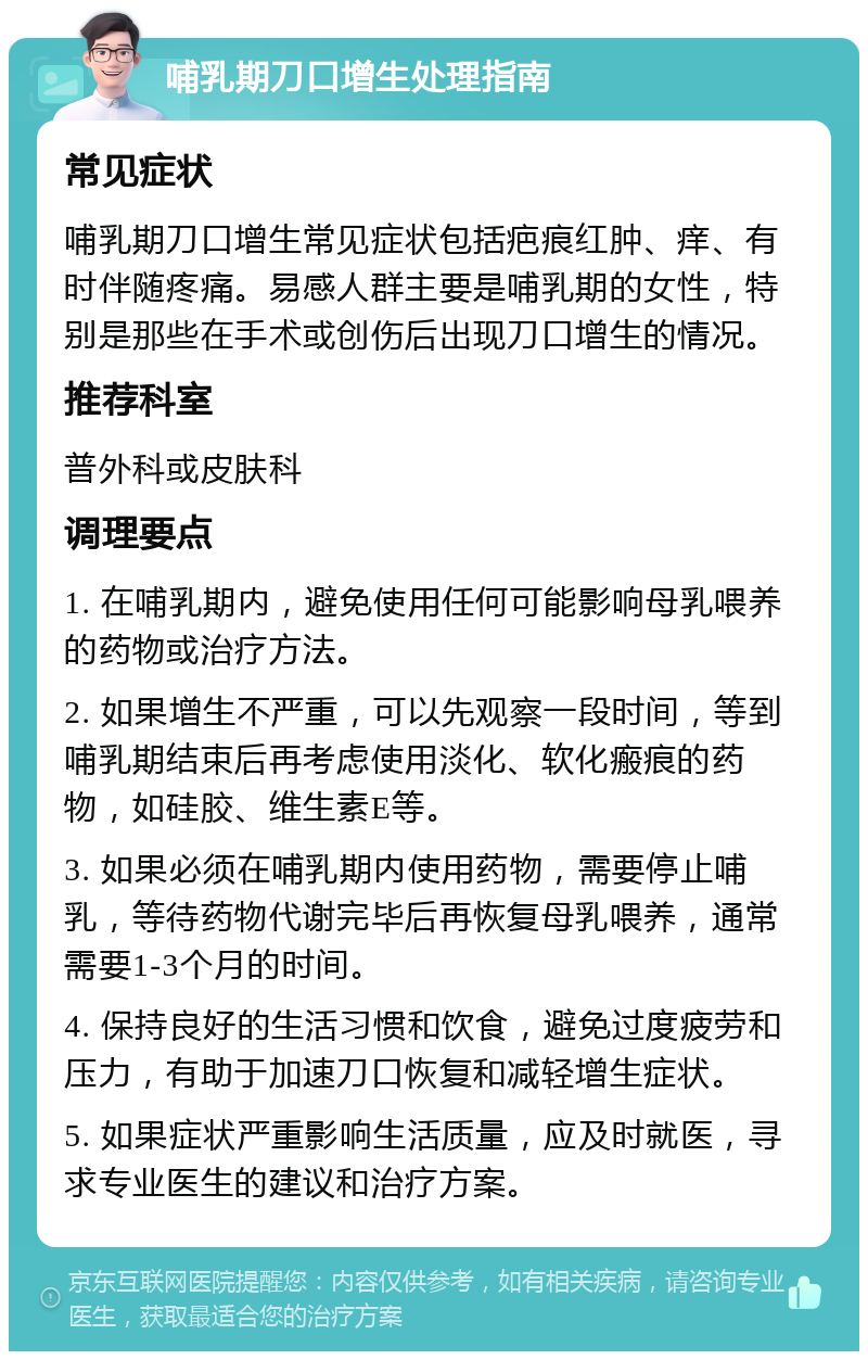 哺乳期刀口增生处理指南 常见症状 哺乳期刀口增生常见症状包括疤痕红肿、痒、有时伴随疼痛。易感人群主要是哺乳期的女性，特别是那些在手术或创伤后出现刀口增生的情况。 推荐科室 普外科或皮肤科 调理要点 1. 在哺乳期内，避免使用任何可能影响母乳喂养的药物或治疗方法。 2. 如果增生不严重，可以先观察一段时间，等到哺乳期结束后再考虑使用淡化、软化瘢痕的药物，如硅胶、维生素E等。 3. 如果必须在哺乳期内使用药物，需要停止哺乳，等待药物代谢完毕后再恢复母乳喂养，通常需要1-3个月的时间。 4. 保持良好的生活习惯和饮食，避免过度疲劳和压力，有助于加速刀口恢复和减轻增生症状。 5. 如果症状严重影响生活质量，应及时就医，寻求专业医生的建议和治疗方案。