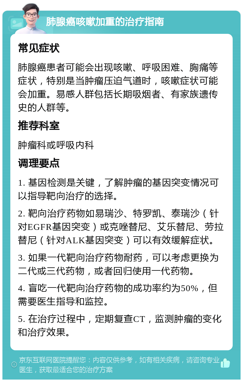 肺腺癌咳嗽加重的治疗指南 常见症状 肺腺癌患者可能会出现咳嗽、呼吸困难、胸痛等症状，特别是当肿瘤压迫气道时，咳嗽症状可能会加重。易感人群包括长期吸烟者、有家族遗传史的人群等。 推荐科室 肿瘤科或呼吸内科 调理要点 1. 基因检测是关键，了解肿瘤的基因突变情况可以指导靶向治疗的选择。 2. 靶向治疗药物如易瑞沙、特罗凯、泰瑞沙（针对EGFR基因突变）或克唑替尼、艾乐替尼、劳拉替尼（针对ALK基因突变）可以有效缓解症状。 3. 如果一代靶向治疗药物耐药，可以考虑更换为二代或三代药物，或者回归使用一代药物。 4. 盲吃一代靶向治疗药物的成功率约为50%，但需要医生指导和监控。 5. 在治疗过程中，定期复查CT，监测肿瘤的变化和治疗效果。