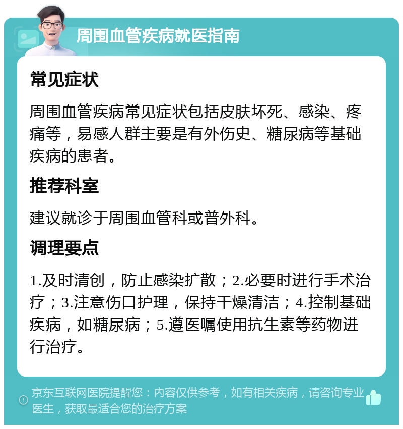 周围血管疾病就医指南 常见症状 周围血管疾病常见症状包括皮肤坏死、感染、疼痛等，易感人群主要是有外伤史、糖尿病等基础疾病的患者。 推荐科室 建议就诊于周围血管科或普外科。 调理要点 1.及时清创，防止感染扩散；2.必要时进行手术治疗；3.注意伤口护理，保持干燥清洁；4.控制基础疾病，如糖尿病；5.遵医嘱使用抗生素等药物进行治疗。