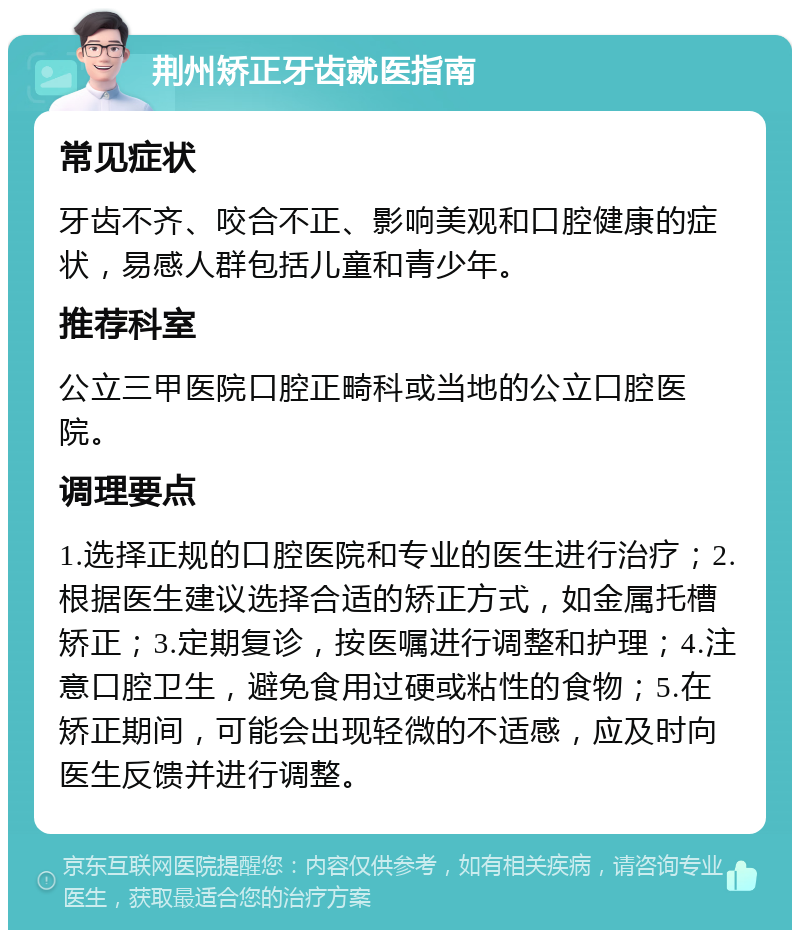 荆州矫正牙齿就医指南 常见症状 牙齿不齐、咬合不正、影响美观和口腔健康的症状，易感人群包括儿童和青少年。 推荐科室 公立三甲医院口腔正畸科或当地的公立口腔医院。 调理要点 1.选择正规的口腔医院和专业的医生进行治疗；2.根据医生建议选择合适的矫正方式，如金属托槽矫正；3.定期复诊，按医嘱进行调整和护理；4.注意口腔卫生，避免食用过硬或粘性的食物；5.在矫正期间，可能会出现轻微的不适感，应及时向医生反馈并进行调整。