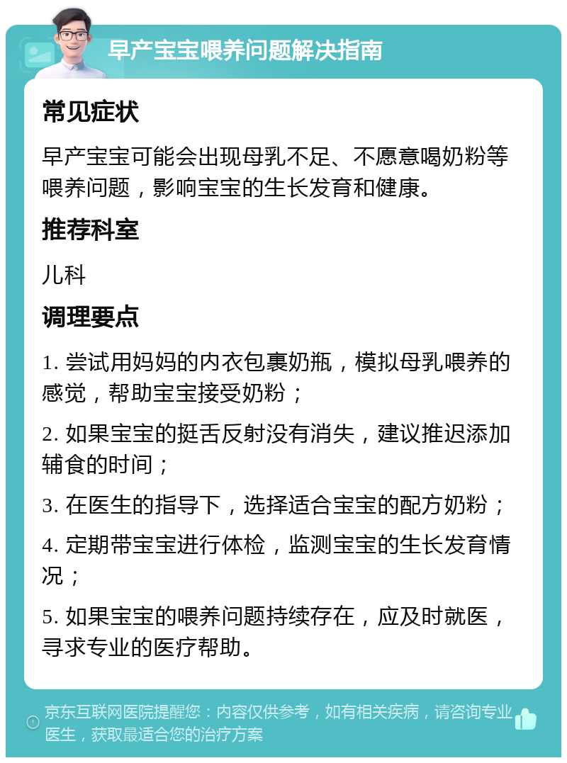 早产宝宝喂养问题解决指南 常见症状 早产宝宝可能会出现母乳不足、不愿意喝奶粉等喂养问题，影响宝宝的生长发育和健康。 推荐科室 儿科 调理要点 1. 尝试用妈妈的内衣包裹奶瓶，模拟母乳喂养的感觉，帮助宝宝接受奶粉； 2. 如果宝宝的挺舌反射没有消失，建议推迟添加辅食的时间； 3. 在医生的指导下，选择适合宝宝的配方奶粉； 4. 定期带宝宝进行体检，监测宝宝的生长发育情况； 5. 如果宝宝的喂养问题持续存在，应及时就医，寻求专业的医疗帮助。