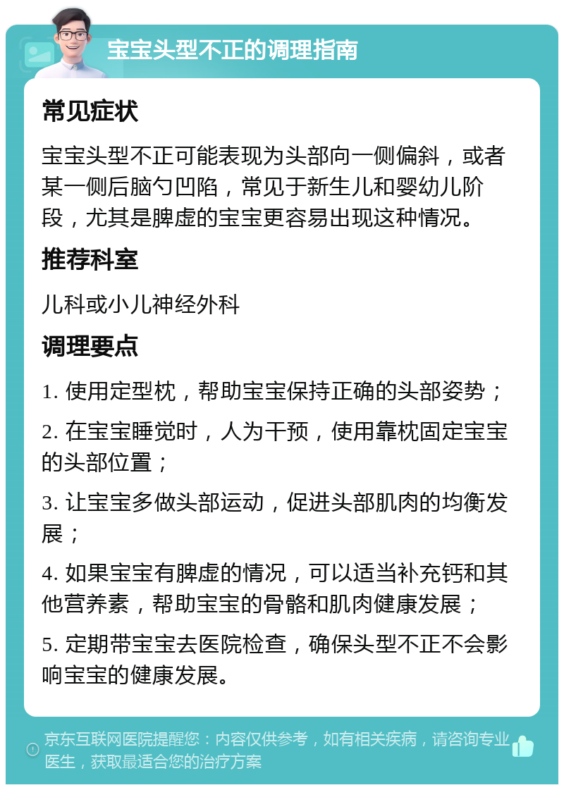 宝宝头型不正的调理指南 常见症状 宝宝头型不正可能表现为头部向一侧偏斜，或者某一侧后脑勺凹陷，常见于新生儿和婴幼儿阶段，尤其是脾虚的宝宝更容易出现这种情况。 推荐科室 儿科或小儿神经外科 调理要点 1. 使用定型枕，帮助宝宝保持正确的头部姿势； 2. 在宝宝睡觉时，人为干预，使用靠枕固定宝宝的头部位置； 3. 让宝宝多做头部运动，促进头部肌肉的均衡发展； 4. 如果宝宝有脾虚的情况，可以适当补充钙和其他营养素，帮助宝宝的骨骼和肌肉健康发展； 5. 定期带宝宝去医院检查，确保头型不正不会影响宝宝的健康发展。