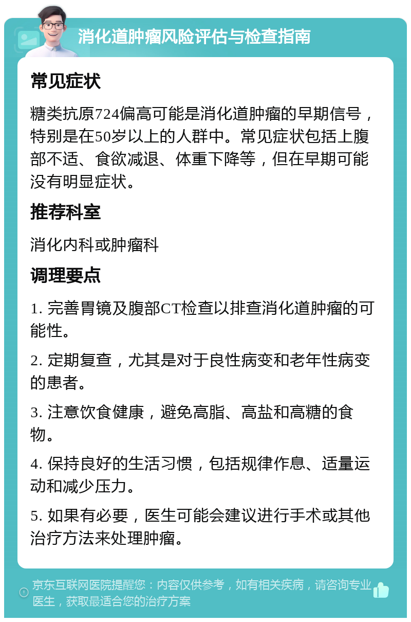 消化道肿瘤风险评估与检查指南 常见症状 糖类抗原724偏高可能是消化道肿瘤的早期信号，特别是在50岁以上的人群中。常见症状包括上腹部不适、食欲减退、体重下降等，但在早期可能没有明显症状。 推荐科室 消化内科或肿瘤科 调理要点 1. 完善胃镜及腹部CT检查以排查消化道肿瘤的可能性。 2. 定期复查，尤其是对于良性病变和老年性病变的患者。 3. 注意饮食健康，避免高脂、高盐和高糖的食物。 4. 保持良好的生活习惯，包括规律作息、适量运动和减少压力。 5. 如果有必要，医生可能会建议进行手术或其他治疗方法来处理肿瘤。