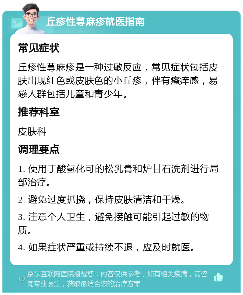 丘疹性荨麻疹就医指南 常见症状 丘疹性荨麻疹是一种过敏反应，常见症状包括皮肤出现红色或皮肤色的小丘疹，伴有瘙痒感，易感人群包括儿童和青少年。 推荐科室 皮肤科 调理要点 1. 使用丁酸氢化可的松乳膏和炉甘石洗剂进行局部治疗。 2. 避免过度抓挠，保持皮肤清洁和干燥。 3. 注意个人卫生，避免接触可能引起过敏的物质。 4. 如果症状严重或持续不退，应及时就医。