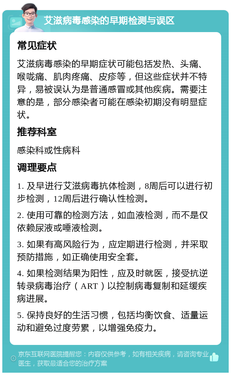 艾滋病毒感染的早期检测与误区 常见症状 艾滋病毒感染的早期症状可能包括发热、头痛、喉咙痛、肌肉疼痛、皮疹等，但这些症状并不特异，易被误认为是普通感冒或其他疾病。需要注意的是，部分感染者可能在感染初期没有明显症状。 推荐科室 感染科或性病科 调理要点 1. 及早进行艾滋病毒抗体检测，8周后可以进行初步检测，12周后进行确认性检测。 2. 使用可靠的检测方法，如血液检测，而不是仅依赖尿液或唾液检测。 3. 如果有高风险行为，应定期进行检测，并采取预防措施，如正确使用安全套。 4. 如果检测结果为阳性，应及时就医，接受抗逆转录病毒治疗（ART）以控制病毒复制和延缓疾病进展。 5. 保持良好的生活习惯，包括均衡饮食、适量运动和避免过度劳累，以增强免疫力。