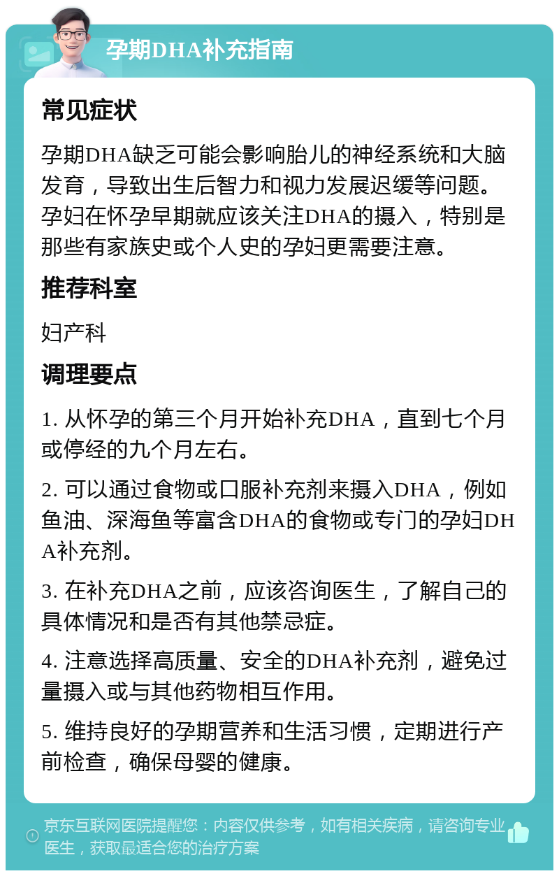 孕期DHA补充指南 常见症状 孕期DHA缺乏可能会影响胎儿的神经系统和大脑发育，导致出生后智力和视力发展迟缓等问题。孕妇在怀孕早期就应该关注DHA的摄入，特别是那些有家族史或个人史的孕妇更需要注意。 推荐科室 妇产科 调理要点 1. 从怀孕的第三个月开始补充DHA，直到七个月或停经的九个月左右。 2. 可以通过食物或口服补充剂来摄入DHA，例如鱼油、深海鱼等富含DHA的食物或专门的孕妇DHA补充剂。 3. 在补充DHA之前，应该咨询医生，了解自己的具体情况和是否有其他禁忌症。 4. 注意选择高质量、安全的DHA补充剂，避免过量摄入或与其他药物相互作用。 5. 维持良好的孕期营养和生活习惯，定期进行产前检查，确保母婴的健康。