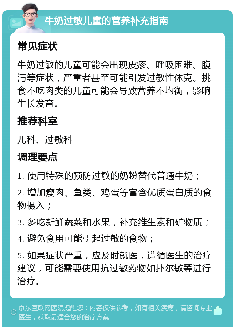 牛奶过敏儿童的营养补充指南 常见症状 牛奶过敏的儿童可能会出现皮疹、呼吸困难、腹泻等症状，严重者甚至可能引发过敏性休克。挑食不吃肉类的儿童可能会导致营养不均衡，影响生长发育。 推荐科室 儿科、过敏科 调理要点 1. 使用特殊的预防过敏的奶粉替代普通牛奶； 2. 增加瘦肉、鱼类、鸡蛋等富含优质蛋白质的食物摄入； 3. 多吃新鲜蔬菜和水果，补充维生素和矿物质； 4. 避免食用可能引起过敏的食物； 5. 如果症状严重，应及时就医，遵循医生的治疗建议，可能需要使用抗过敏药物如扑尔敏等进行治疗。