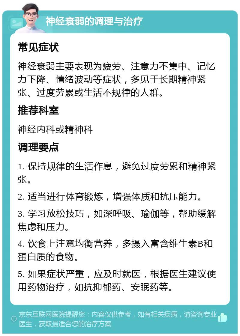 神经衰弱的调理与治疗 常见症状 神经衰弱主要表现为疲劳、注意力不集中、记忆力下降、情绪波动等症状，多见于长期精神紧张、过度劳累或生活不规律的人群。 推荐科室 神经内科或精神科 调理要点 1. 保持规律的生活作息，避免过度劳累和精神紧张。 2. 适当进行体育锻炼，增强体质和抗压能力。 3. 学习放松技巧，如深呼吸、瑜伽等，帮助缓解焦虑和压力。 4. 饮食上注意均衡营养，多摄入富含维生素B和蛋白质的食物。 5. 如果症状严重，应及时就医，根据医生建议使用药物治疗，如抗抑郁药、安眠药等。