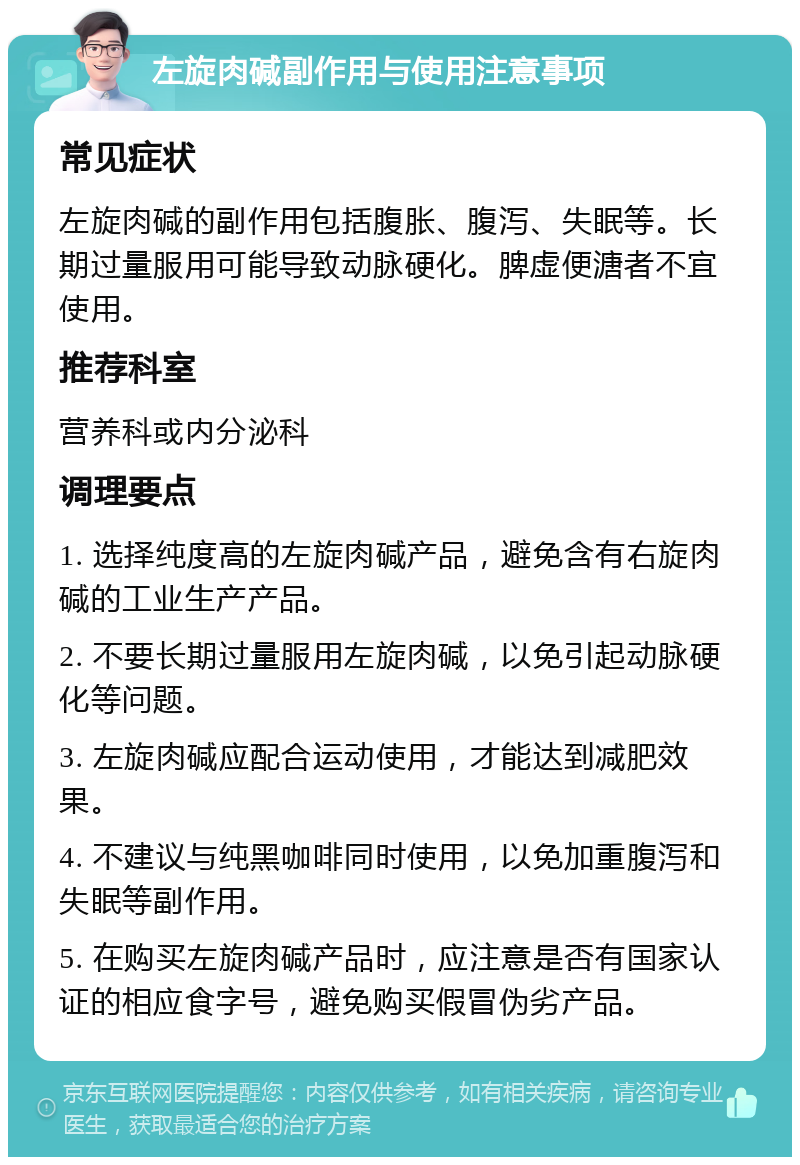 左旋肉碱副作用与使用注意事项 常见症状 左旋肉碱的副作用包括腹胀、腹泻、失眠等。长期过量服用可能导致动脉硬化。脾虚便溏者不宜使用。 推荐科室 营养科或内分泌科 调理要点 1. 选择纯度高的左旋肉碱产品，避免含有右旋肉碱的工业生产产品。 2. 不要长期过量服用左旋肉碱，以免引起动脉硬化等问题。 3. 左旋肉碱应配合运动使用，才能达到减肥效果。 4. 不建议与纯黑咖啡同时使用，以免加重腹泻和失眠等副作用。 5. 在购买左旋肉碱产品时，应注意是否有国家认证的相应食字号，避免购买假冒伪劣产品。