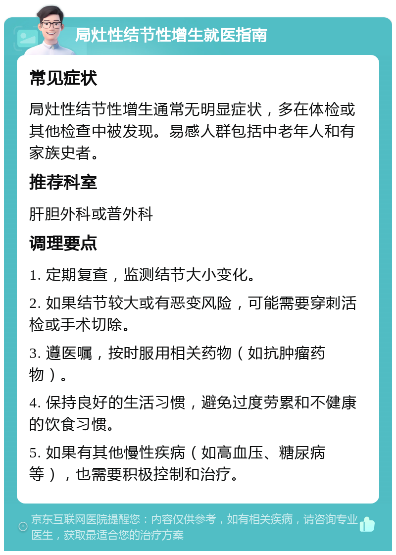 局灶性结节性增生就医指南 常见症状 局灶性结节性增生通常无明显症状，多在体检或其他检查中被发现。易感人群包括中老年人和有家族史者。 推荐科室 肝胆外科或普外科 调理要点 1. 定期复查，监测结节大小变化。 2. 如果结节较大或有恶变风险，可能需要穿刺活检或手术切除。 3. 遵医嘱，按时服用相关药物（如抗肿瘤药物）。 4. 保持良好的生活习惯，避免过度劳累和不健康的饮食习惯。 5. 如果有其他慢性疾病（如高血压、糖尿病等），也需要积极控制和治疗。