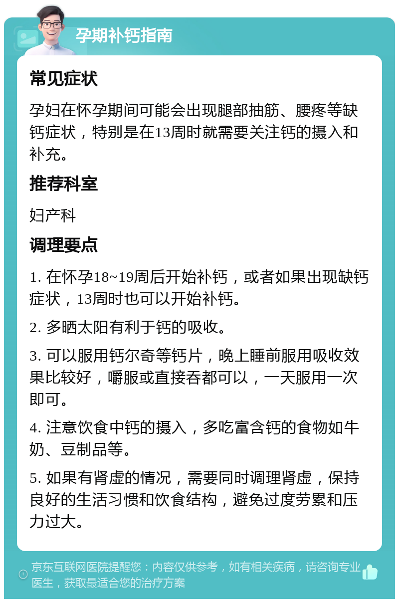 孕期补钙指南 常见症状 孕妇在怀孕期间可能会出现腿部抽筋、腰疼等缺钙症状，特别是在13周时就需要关注钙的摄入和补充。 推荐科室 妇产科 调理要点 1. 在怀孕18~19周后开始补钙，或者如果出现缺钙症状，13周时也可以开始补钙。 2. 多晒太阳有利于钙的吸收。 3. 可以服用钙尔奇等钙片，晚上睡前服用吸收效果比较好，嚼服或直接吞都可以，一天服用一次即可。 4. 注意饮食中钙的摄入，多吃富含钙的食物如牛奶、豆制品等。 5. 如果有肾虚的情况，需要同时调理肾虚，保持良好的生活习惯和饮食结构，避免过度劳累和压力过大。