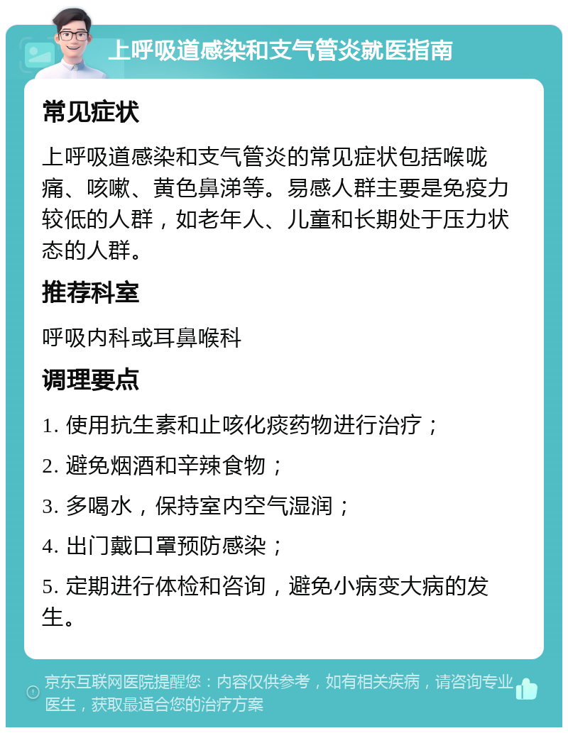 上呼吸道感染和支气管炎就医指南 常见症状 上呼吸道感染和支气管炎的常见症状包括喉咙痛、咳嗽、黄色鼻涕等。易感人群主要是免疫力较低的人群，如老年人、儿童和长期处于压力状态的人群。 推荐科室 呼吸内科或耳鼻喉科 调理要点 1. 使用抗生素和止咳化痰药物进行治疗； 2. 避免烟酒和辛辣食物； 3. 多喝水，保持室内空气湿润； 4. 出门戴口罩预防感染； 5. 定期进行体检和咨询，避免小病变大病的发生。