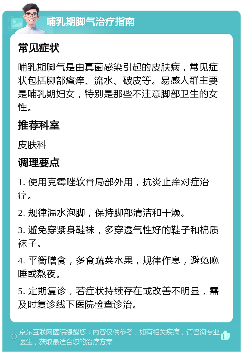 哺乳期脚气治疗指南 常见症状 哺乳期脚气是由真菌感染引起的皮肤病，常见症状包括脚部瘙痒、流水、破皮等。易感人群主要是哺乳期妇女，特别是那些不注意脚部卫生的女性。 推荐科室 皮肤科 调理要点 1. 使用克霉唑软膏局部外用，抗炎止痒对症治疗。 2. 规律温水泡脚，保持脚部清洁和干燥。 3. 避免穿紧身鞋袜，多穿透气性好的鞋子和棉质袜子。 4. 平衡膳食，多食蔬菜水果，规律作息，避免晚睡或熬夜。 5. 定期复诊，若症状持续存在或改善不明显，需及时复诊线下医院检查诊治。