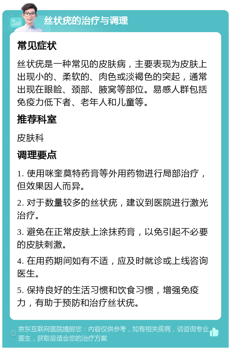 丝状疣的治疗与调理 常见症状 丝状疣是一种常见的皮肤病，主要表现为皮肤上出现小的、柔软的、肉色或淡褐色的突起，通常出现在眼睑、颈部、腋窝等部位。易感人群包括免疫力低下者、老年人和儿童等。 推荐科室 皮肤科 调理要点 1. 使用咪奎莫特药膏等外用药物进行局部治疗，但效果因人而异。 2. 对于数量较多的丝状疣，建议到医院进行激光治疗。 3. 避免在正常皮肤上涂抹药膏，以免引起不必要的皮肤刺激。 4. 在用药期间如有不适，应及时就诊或上线咨询医生。 5. 保持良好的生活习惯和饮食习惯，增强免疫力，有助于预防和治疗丝状疣。