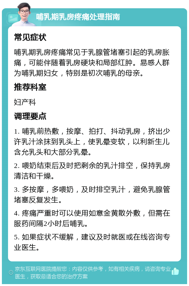 哺乳期乳房疼痛处理指南 常见症状 哺乳期乳房疼痛常见于乳腺管堵塞引起的乳房胀痛，可能伴随着乳房硬块和局部红肿。易感人群为哺乳期妇女，特别是初次哺乳的母亲。 推荐科室 妇产科 调理要点 1. 哺乳前热敷，按摩、拍打、抖动乳房，挤出少许乳汁涂抹到乳头上，使乳晕变软，以利新生儿含允乳头和大部分乳晕。 2. 喂奶结束后及时把剩余的乳汁排空，保持乳房清洁和干燥。 3. 多按摩，多喂奶，及时排空乳汁，避免乳腺管堵塞反复发生。 4. 疼痛严重时可以使用如意金黄散外敷，但需在服药间隔2小时后哺乳。 5. 如果症状不缓解，建议及时就医或在线咨询专业医生。