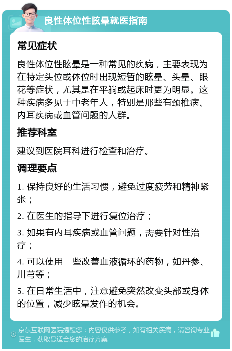 良性体位性眩晕就医指南 常见症状 良性体位性眩晕是一种常见的疾病，主要表现为在特定头位或体位时出现短暂的眩晕、头晕、眼花等症状，尤其是在平躺或起床时更为明显。这种疾病多见于中老年人，特别是那些有颈椎病、内耳疾病或血管问题的人群。 推荐科室 建议到医院耳科进行检查和治疗。 调理要点 1. 保持良好的生活习惯，避免过度疲劳和精神紧张； 2. 在医生的指导下进行复位治疗； 3. 如果有内耳疾病或血管问题，需要针对性治疗； 4. 可以使用一些改善血液循环的药物，如丹参、川芎等； 5. 在日常生活中，注意避免突然改变头部或身体的位置，减少眩晕发作的机会。