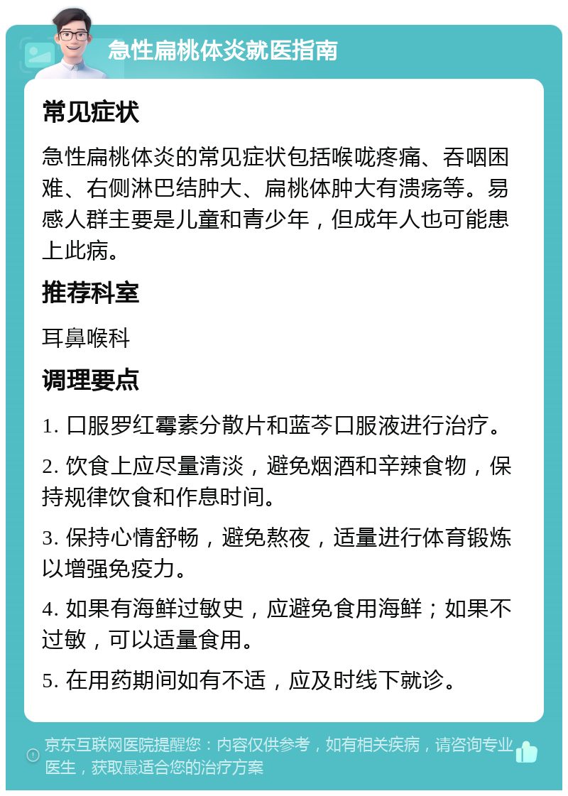 急性扁桃体炎就医指南 常见症状 急性扁桃体炎的常见症状包括喉咙疼痛、吞咽困难、右侧淋巴结肿大、扁桃体肿大有溃疡等。易感人群主要是儿童和青少年，但成年人也可能患上此病。 推荐科室 耳鼻喉科 调理要点 1. 口服罗红霉素分散片和蓝芩口服液进行治疗。 2. 饮食上应尽量清淡，避免烟酒和辛辣食物，保持规律饮食和作息时间。 3. 保持心情舒畅，避免熬夜，适量进行体育锻炼以增强免疫力。 4. 如果有海鲜过敏史，应避免食用海鲜；如果不过敏，可以适量食用。 5. 在用药期间如有不适，应及时线下就诊。