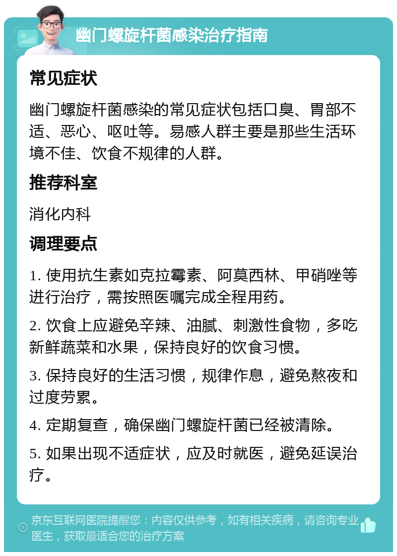 幽门螺旋杆菌感染治疗指南 常见症状 幽门螺旋杆菌感染的常见症状包括口臭、胃部不适、恶心、呕吐等。易感人群主要是那些生活环境不佳、饮食不规律的人群。 推荐科室 消化内科 调理要点 1. 使用抗生素如克拉霉素、阿莫西林、甲硝唑等进行治疗，需按照医嘱完成全程用药。 2. 饮食上应避免辛辣、油腻、刺激性食物，多吃新鲜蔬菜和水果，保持良好的饮食习惯。 3. 保持良好的生活习惯，规律作息，避免熬夜和过度劳累。 4. 定期复查，确保幽门螺旋杆菌已经被清除。 5. 如果出现不适症状，应及时就医，避免延误治疗。