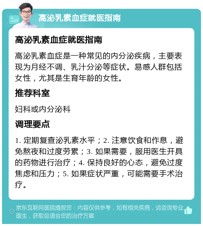 高泌乳素血症就医指南 高泌乳素血症就医指南 高泌乳素血症是一种常见的内分泌疾病，主要表现为月经不调、乳汁分泌等症状。易感人群包括女性，尤其是生育年龄的女性。 推荐科室 妇科或内分泌科 调理要点 1. 定期复查泌乳素水平；2. 注意饮食和作息，避免熬夜和过度劳累；3. 如果需要，服用医生开具的药物进行治疗；4. 保持良好的心态，避免过度焦虑和压力；5. 如果症状严重，可能需要手术治疗。