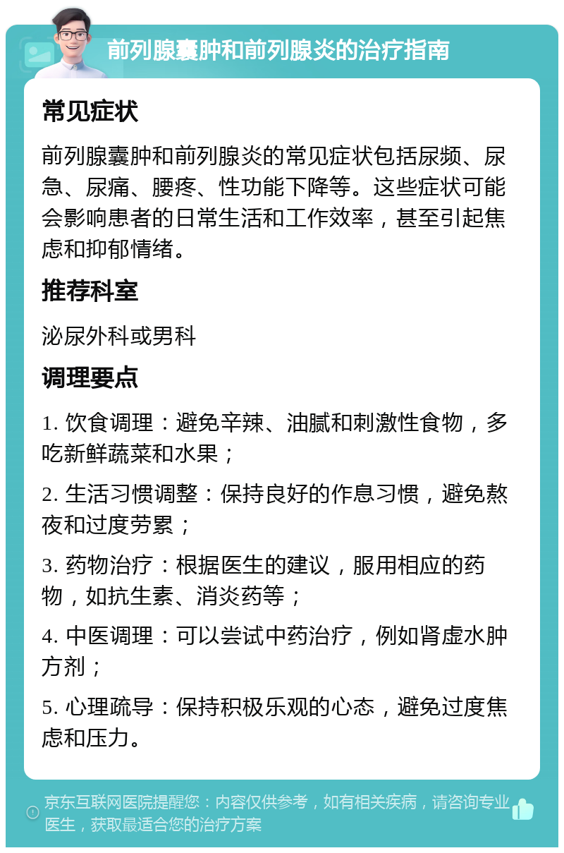 前列腺囊肿和前列腺炎的治疗指南 常见症状 前列腺囊肿和前列腺炎的常见症状包括尿频、尿急、尿痛、腰疼、性功能下降等。这些症状可能会影响患者的日常生活和工作效率，甚至引起焦虑和抑郁情绪。 推荐科室 泌尿外科或男科 调理要点 1. 饮食调理：避免辛辣、油腻和刺激性食物，多吃新鲜蔬菜和水果； 2. 生活习惯调整：保持良好的作息习惯，避免熬夜和过度劳累； 3. 药物治疗：根据医生的建议，服用相应的药物，如抗生素、消炎药等； 4. 中医调理：可以尝试中药治疗，例如肾虚水肿方剂； 5. 心理疏导：保持积极乐观的心态，避免过度焦虑和压力。