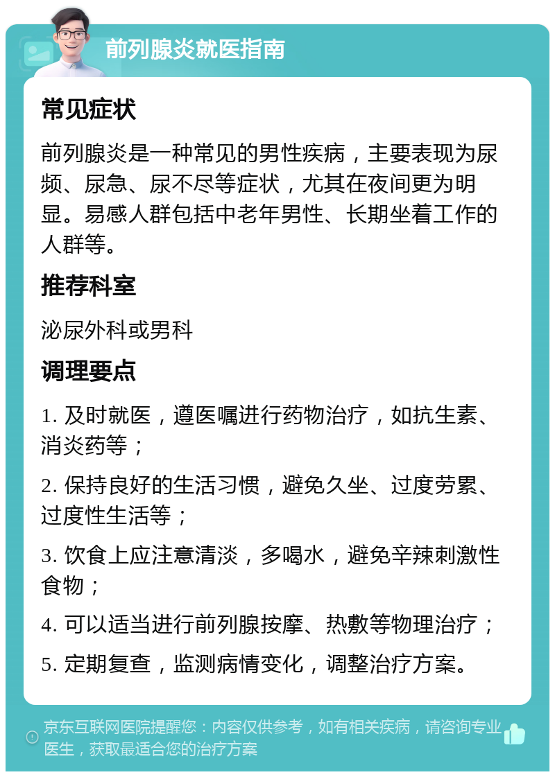 前列腺炎就医指南 常见症状 前列腺炎是一种常见的男性疾病，主要表现为尿频、尿急、尿不尽等症状，尤其在夜间更为明显。易感人群包括中老年男性、长期坐着工作的人群等。 推荐科室 泌尿外科或男科 调理要点 1. 及时就医，遵医嘱进行药物治疗，如抗生素、消炎药等； 2. 保持良好的生活习惯，避免久坐、过度劳累、过度性生活等； 3. 饮食上应注意清淡，多喝水，避免辛辣刺激性食物； 4. 可以适当进行前列腺按摩、热敷等物理治疗； 5. 定期复查，监测病情变化，调整治疗方案。