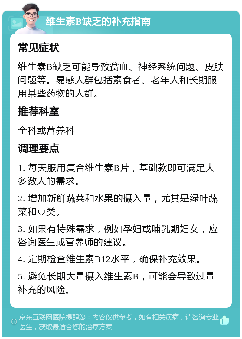 维生素B缺乏的补充指南 常见症状 维生素B缺乏可能导致贫血、神经系统问题、皮肤问题等。易感人群包括素食者、老年人和长期服用某些药物的人群。 推荐科室 全科或营养科 调理要点 1. 每天服用复合维生素B片，基础款即可满足大多数人的需求。 2. 增加新鲜蔬菜和水果的摄入量，尤其是绿叶蔬菜和豆类。 3. 如果有特殊需求，例如孕妇或哺乳期妇女，应咨询医生或营养师的建议。 4. 定期检查维生素B12水平，确保补充效果。 5. 避免长期大量摄入维生素B，可能会导致过量补充的风险。