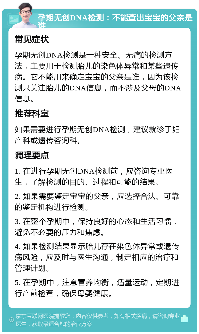 孕期无创DNA检测：不能查出宝宝的父亲是谁 常见症状 孕期无创DNA检测是一种安全、无痛的检测方法，主要用于检测胎儿的染色体异常和某些遗传病。它不能用来确定宝宝的父亲是谁，因为该检测只关注胎儿的DNA信息，而不涉及父母的DNA信息。 推荐科室 如果需要进行孕期无创DNA检测，建议就诊于妇产科或遗传咨询科。 调理要点 1. 在进行孕期无创DNA检测前，应咨询专业医生，了解检测的目的、过程和可能的结果。 2. 如果需要鉴定宝宝的父亲，应选择合法、可靠的鉴定机构进行检测。 3. 在整个孕期中，保持良好的心态和生活习惯，避免不必要的压力和焦虑。 4. 如果检测结果显示胎儿存在染色体异常或遗传病风险，应及时与医生沟通，制定相应的治疗和管理计划。 5. 在孕期中，注意营养均衡，适量运动，定期进行产前检查，确保母婴健康。