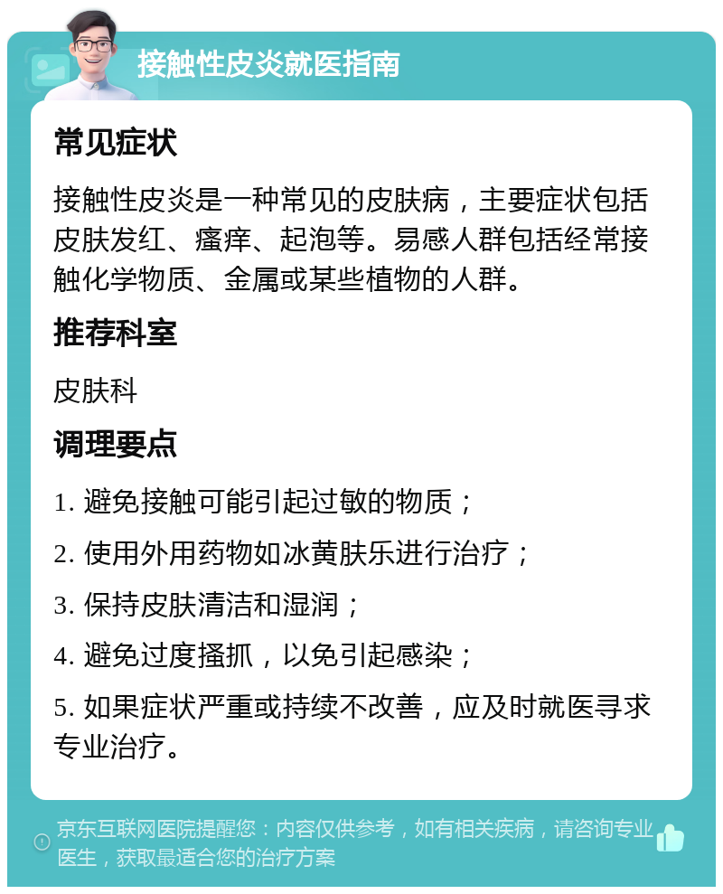 接触性皮炎就医指南 常见症状 接触性皮炎是一种常见的皮肤病，主要症状包括皮肤发红、瘙痒、起泡等。易感人群包括经常接触化学物质、金属或某些植物的人群。 推荐科室 皮肤科 调理要点 1. 避免接触可能引起过敏的物质； 2. 使用外用药物如冰黄肤乐进行治疗； 3. 保持皮肤清洁和湿润； 4. 避免过度搔抓，以免引起感染； 5. 如果症状严重或持续不改善，应及时就医寻求专业治疗。