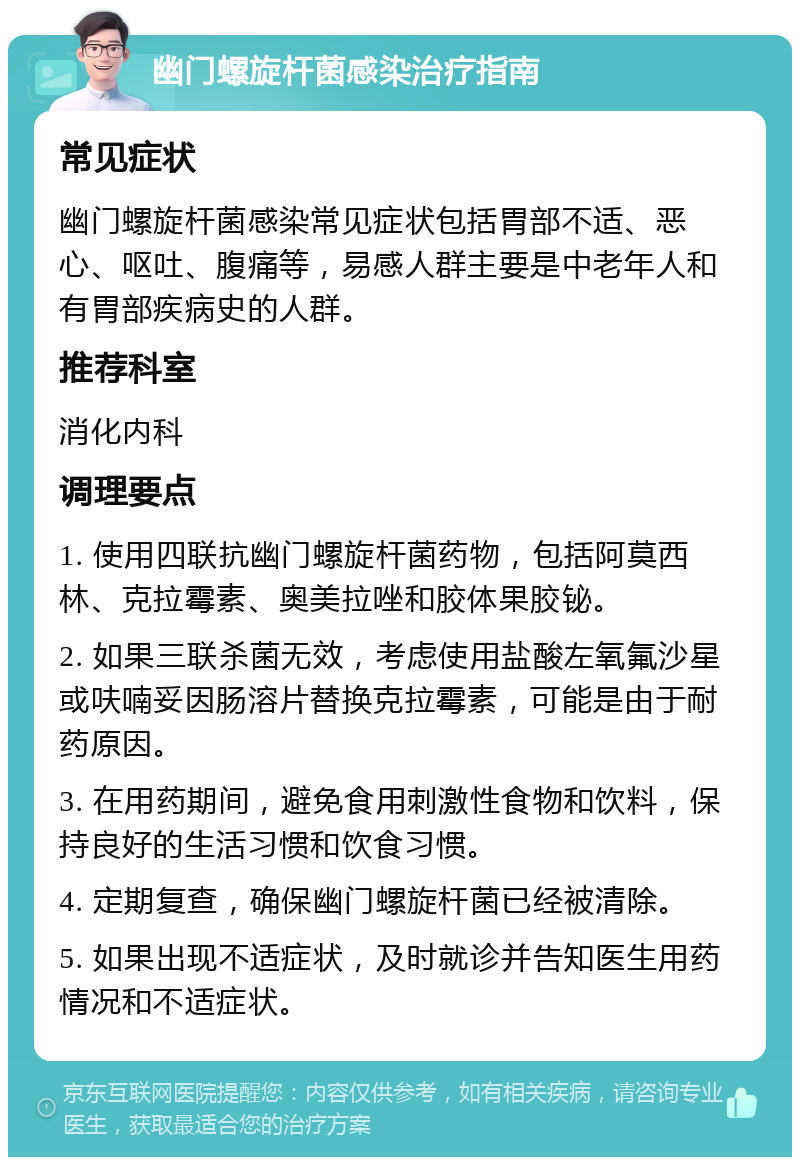 幽门螺旋杆菌感染治疗指南 常见症状 幽门螺旋杆菌感染常见症状包括胃部不适、恶心、呕吐、腹痛等，易感人群主要是中老年人和有胃部疾病史的人群。 推荐科室 消化内科 调理要点 1. 使用四联抗幽门螺旋杆菌药物，包括阿莫西林、克拉霉素、奥美拉唑和胶体果胶铋。 2. 如果三联杀菌无效，考虑使用盐酸左氧氟沙星或呋喃妥因肠溶片替换克拉霉素，可能是由于耐药原因。 3. 在用药期间，避免食用刺激性食物和饮料，保持良好的生活习惯和饮食习惯。 4. 定期复查，确保幽门螺旋杆菌已经被清除。 5. 如果出现不适症状，及时就诊并告知医生用药情况和不适症状。