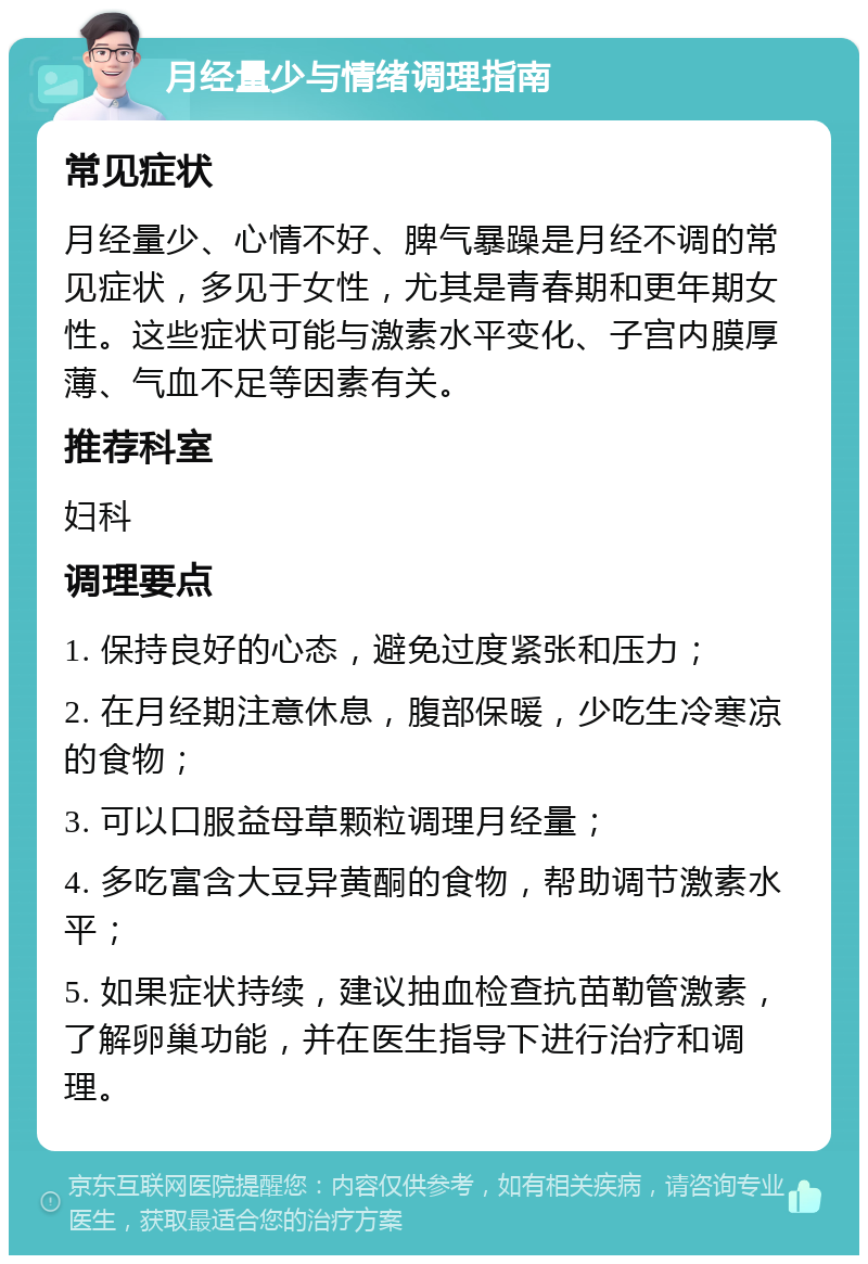 月经量少与情绪调理指南 常见症状 月经量少、心情不好、脾气暴躁是月经不调的常见症状，多见于女性，尤其是青春期和更年期女性。这些症状可能与激素水平变化、子宫内膜厚薄、气血不足等因素有关。 推荐科室 妇科 调理要点 1. 保持良好的心态，避免过度紧张和压力； 2. 在月经期注意休息，腹部保暖，少吃生冷寒凉的食物； 3. 可以口服益母草颗粒调理月经量； 4. 多吃富含大豆异黄酮的食物，帮助调节激素水平； 5. 如果症状持续，建议抽血检查抗苗勒管激素，了解卵巢功能，并在医生指导下进行治疗和调理。