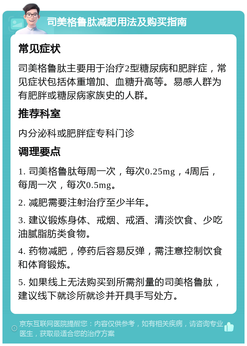 司美格鲁肽减肥用法及购买指南 常见症状 司美格鲁肽主要用于治疗2型糖尿病和肥胖症，常见症状包括体重增加、血糖升高等。易感人群为有肥胖或糖尿病家族史的人群。 推荐科室 内分泌科或肥胖症专科门诊 调理要点 1. 司美格鲁肽每周一次，每次0.25mg，4周后，每周一次，每次0.5mg。 2. 减肥需要注射治疗至少半年。 3. 建议锻炼身体、戒烟、戒酒、清淡饮食、少吃油腻脂肪类食物。 4. 药物减肥，停药后容易反弹，需注意控制饮食和体育锻炼。 5. 如果线上无法购买到所需剂量的司美格鲁肽，建议线下就诊所就诊并开具手写处方。