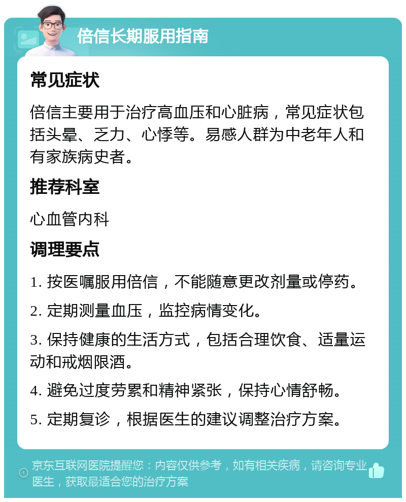 倍信长期服用指南 常见症状 倍信主要用于治疗高血压和心脏病，常见症状包括头晕、乏力、心悸等。易感人群为中老年人和有家族病史者。 推荐科室 心血管内科 调理要点 1. 按医嘱服用倍信，不能随意更改剂量或停药。 2. 定期测量血压，监控病情变化。 3. 保持健康的生活方式，包括合理饮食、适量运动和戒烟限酒。 4. 避免过度劳累和精神紧张，保持心情舒畅。 5. 定期复诊，根据医生的建议调整治疗方案。