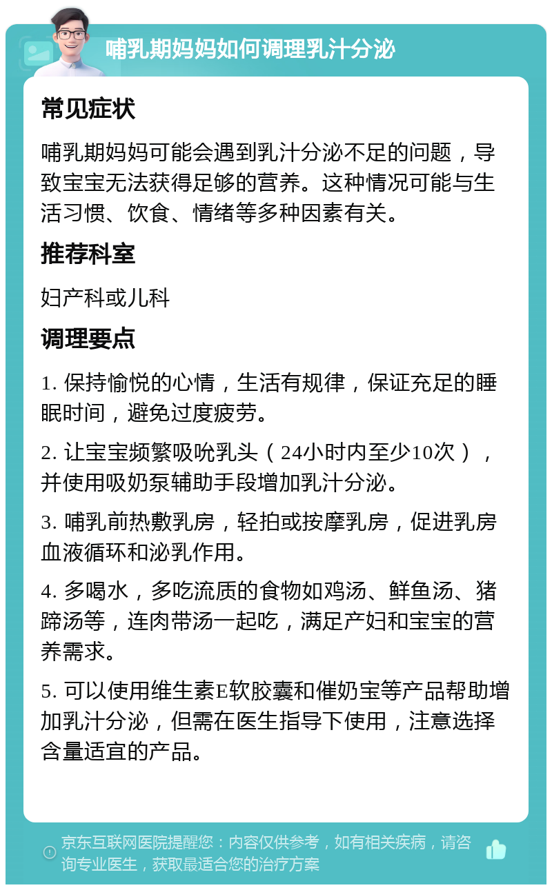 哺乳期妈妈如何调理乳汁分泌 常见症状 哺乳期妈妈可能会遇到乳汁分泌不足的问题，导致宝宝无法获得足够的营养。这种情况可能与生活习惯、饮食、情绪等多种因素有关。 推荐科室 妇产科或儿科 调理要点 1. 保持愉悦的心情，生活有规律，保证充足的睡眠时间，避免过度疲劳。 2. 让宝宝频繁吸吮乳头（24小时内至少10次），并使用吸奶泵辅助手段增加乳汁分泌。 3. 哺乳前热敷乳房，轻拍或按摩乳房，促进乳房血液循环和泌乳作用。 4. 多喝水，多吃流质的食物如鸡汤、鲜鱼汤、猪蹄汤等，连肉带汤一起吃，满足产妇和宝宝的营养需求。 5. 可以使用维生素E软胶囊和催奶宝等产品帮助增加乳汁分泌，但需在医生指导下使用，注意选择含量适宜的产品。