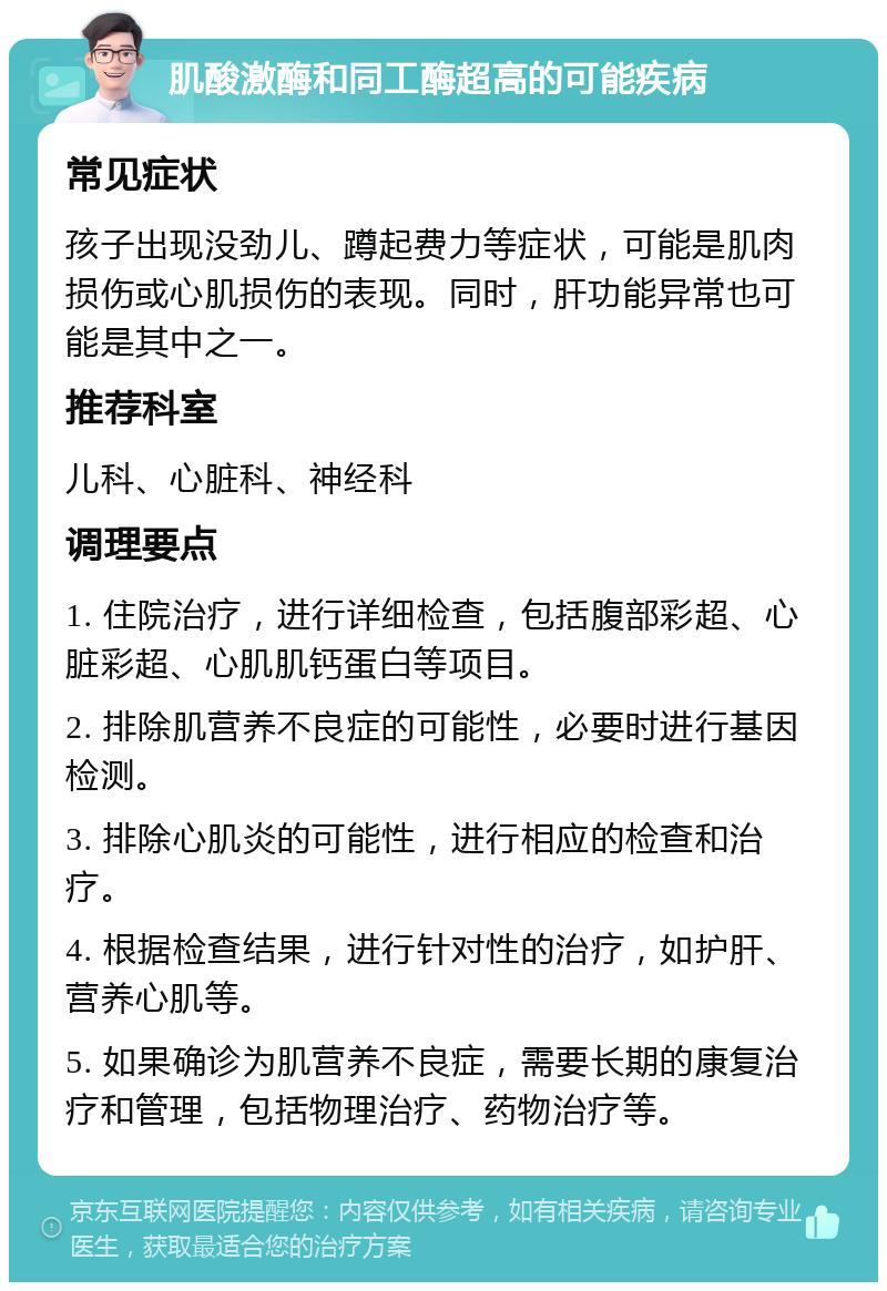 肌酸激酶和同工酶超高的可能疾病 常见症状 孩子出现没劲儿、蹲起费力等症状，可能是肌肉损伤或心肌损伤的表现。同时，肝功能异常也可能是其中之一。 推荐科室 儿科、心脏科、神经科 调理要点 1. 住院治疗，进行详细检查，包括腹部彩超、心脏彩超、心肌肌钙蛋白等项目。 2. 排除肌营养不良症的可能性，必要时进行基因检测。 3. 排除心肌炎的可能性，进行相应的检查和治疗。 4. 根据检查结果，进行针对性的治疗，如护肝、营养心肌等。 5. 如果确诊为肌营养不良症，需要长期的康复治疗和管理，包括物理治疗、药物治疗等。