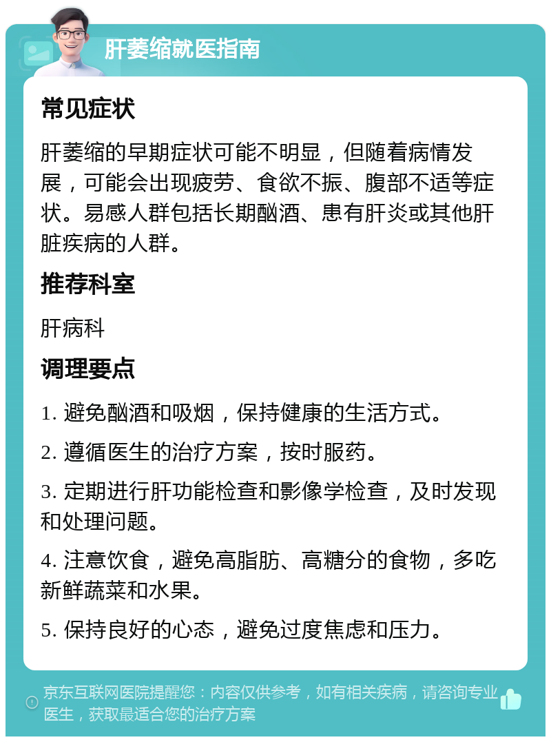 肝萎缩就医指南 常见症状 肝萎缩的早期症状可能不明显，但随着病情发展，可能会出现疲劳、食欲不振、腹部不适等症状。易感人群包括长期酗酒、患有肝炎或其他肝脏疾病的人群。 推荐科室 肝病科 调理要点 1. 避免酗酒和吸烟，保持健康的生活方式。 2. 遵循医生的治疗方案，按时服药。 3. 定期进行肝功能检查和影像学检查，及时发现和处理问题。 4. 注意饮食，避免高脂肪、高糖分的食物，多吃新鲜蔬菜和水果。 5. 保持良好的心态，避免过度焦虑和压力。