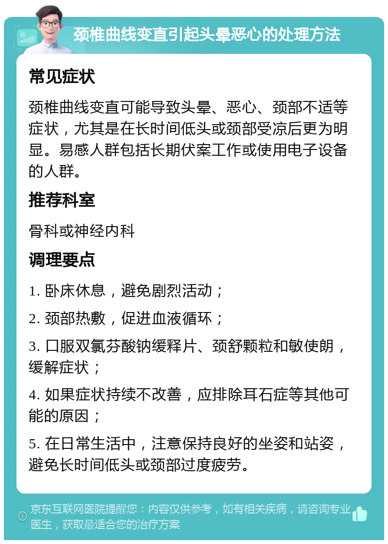 颈椎曲线变直引起头晕恶心的处理方法 常见症状 颈椎曲线变直可能导致头晕、恶心、颈部不适等症状，尤其是在长时间低头或颈部受凉后更为明显。易感人群包括长期伏案工作或使用电子设备的人群。 推荐科室 骨科或神经内科 调理要点 1. 卧床休息，避免剧烈活动； 2. 颈部热敷，促进血液循环； 3. 口服双氯芬酸钠缓释片、颈舒颗粒和敏使朗，缓解症状； 4. 如果症状持续不改善，应排除耳石症等其他可能的原因； 5. 在日常生活中，注意保持良好的坐姿和站姿，避免长时间低头或颈部过度疲劳。