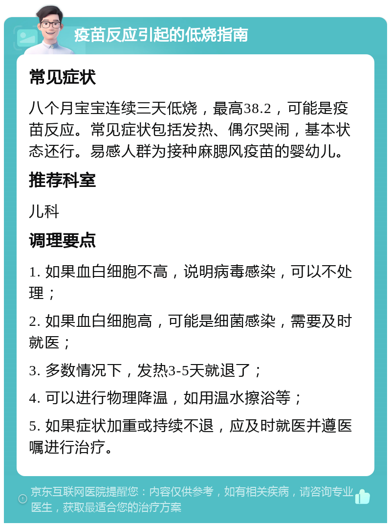 疫苗反应引起的低烧指南 常见症状 八个月宝宝连续三天低烧，最高38.2，可能是疫苗反应。常见症状包括发热、偶尔哭闹，基本状态还行。易感人群为接种麻腮风疫苗的婴幼儿。 推荐科室 儿科 调理要点 1. 如果血白细胞不高，说明病毒感染，可以不处理； 2. 如果血白细胞高，可能是细菌感染，需要及时就医； 3. 多数情况下，发热3-5天就退了； 4. 可以进行物理降温，如用温水擦浴等； 5. 如果症状加重或持续不退，应及时就医并遵医嘱进行治疗。