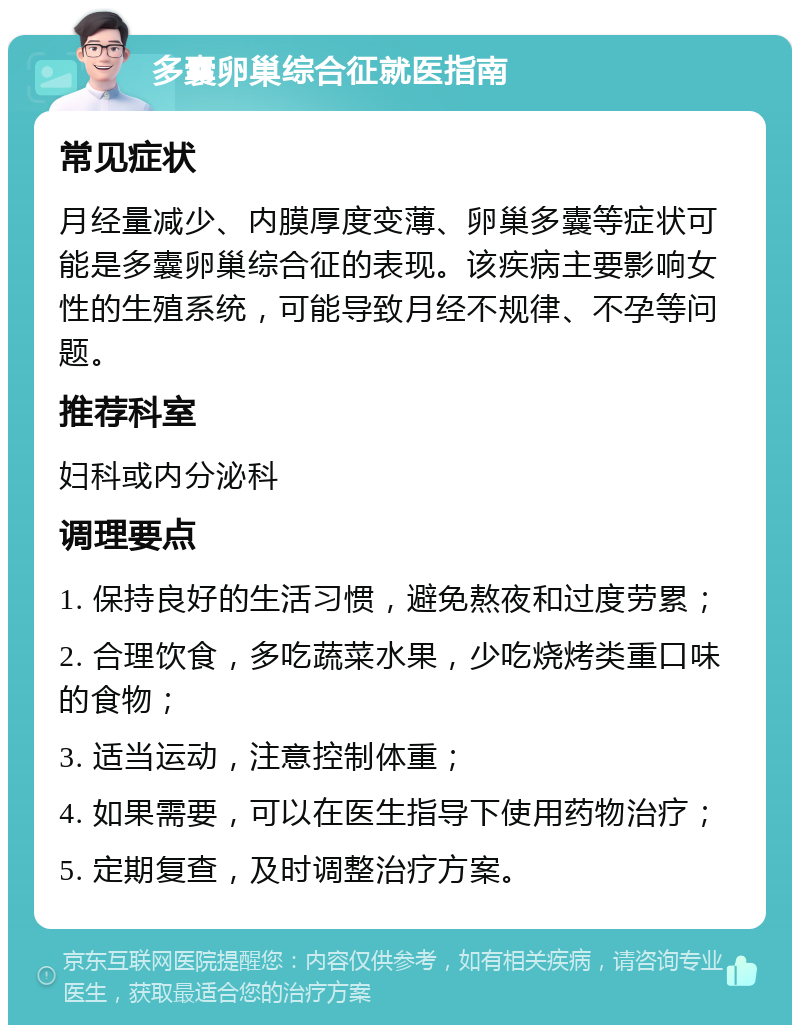 多囊卵巢综合征就医指南 常见症状 月经量减少、内膜厚度变薄、卵巢多囊等症状可能是多囊卵巢综合征的表现。该疾病主要影响女性的生殖系统，可能导致月经不规律、不孕等问题。 推荐科室 妇科或内分泌科 调理要点 1. 保持良好的生活习惯，避免熬夜和过度劳累； 2. 合理饮食，多吃蔬菜水果，少吃烧烤类重口味的食物； 3. 适当运动，注意控制体重； 4. 如果需要，可以在医生指导下使用药物治疗； 5. 定期复查，及时调整治疗方案。