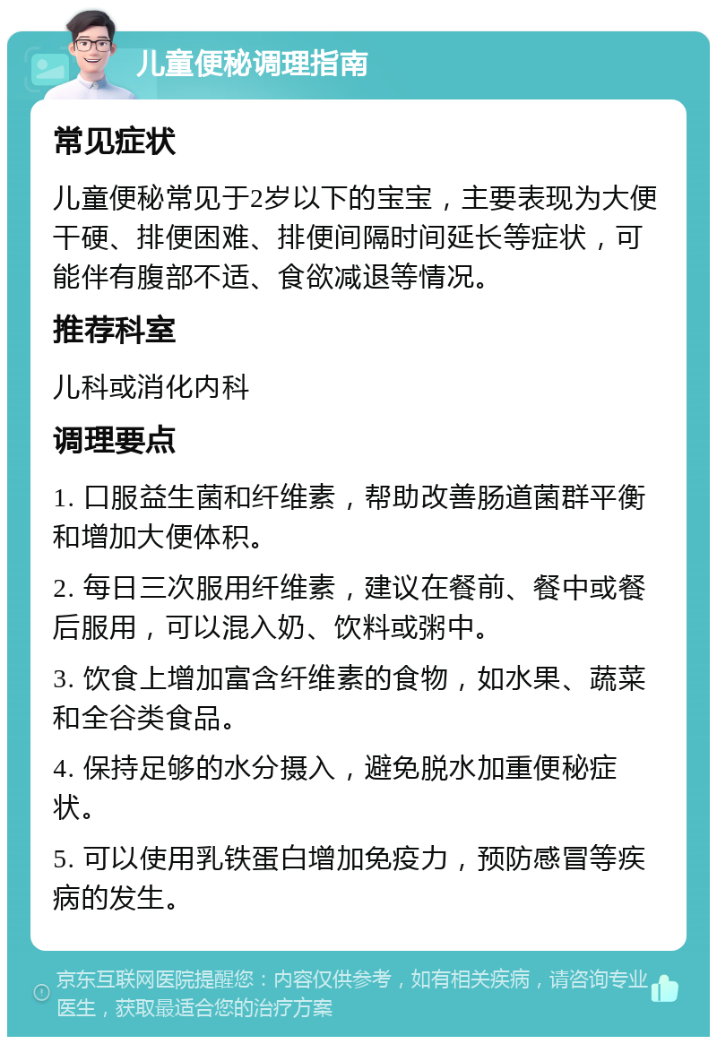 儿童便秘调理指南 常见症状 儿童便秘常见于2岁以下的宝宝，主要表现为大便干硬、排便困难、排便间隔时间延长等症状，可能伴有腹部不适、食欲减退等情况。 推荐科室 儿科或消化内科 调理要点 1. 口服益生菌和纤维素，帮助改善肠道菌群平衡和增加大便体积。 2. 每日三次服用纤维素，建议在餐前、餐中或餐后服用，可以混入奶、饮料或粥中。 3. 饮食上增加富含纤维素的食物，如水果、蔬菜和全谷类食品。 4. 保持足够的水分摄入，避免脱水加重便秘症状。 5. 可以使用乳铁蛋白增加免疫力，预防感冒等疾病的发生。