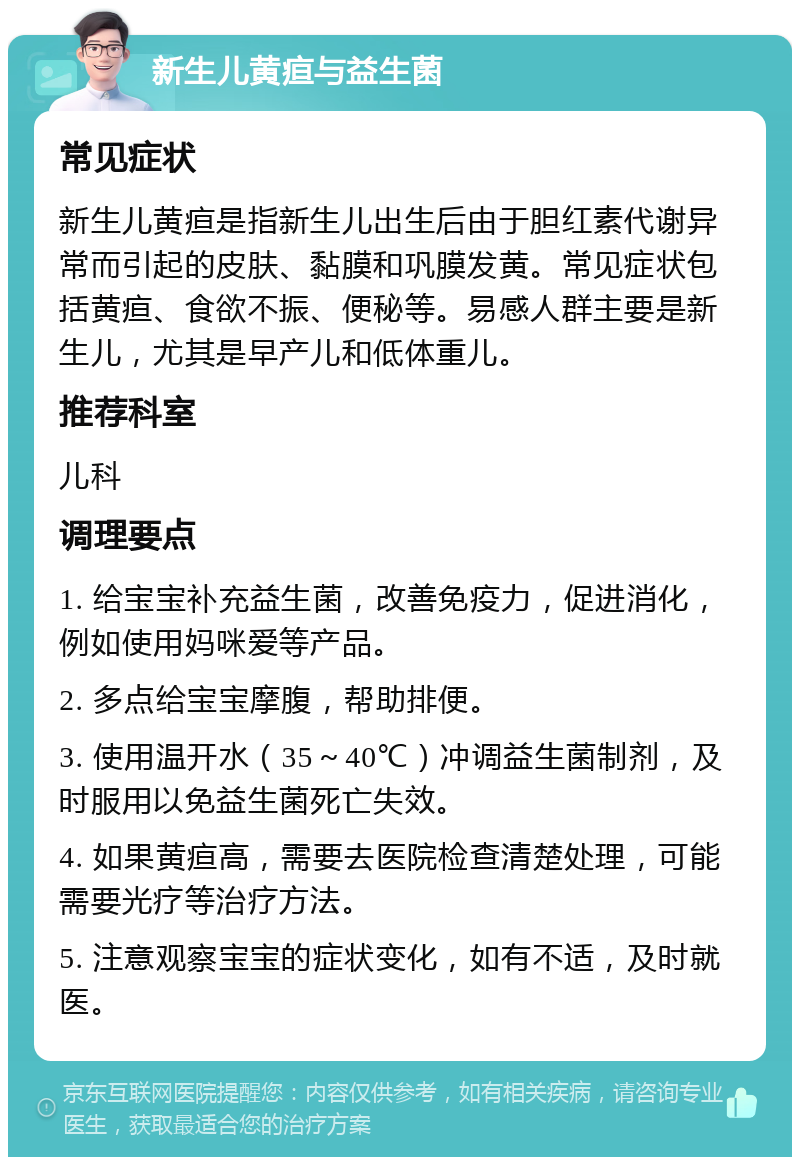 新生儿黄疸与益生菌 常见症状 新生儿黄疸是指新生儿出生后由于胆红素代谢异常而引起的皮肤、黏膜和巩膜发黄。常见症状包括黄疸、食欲不振、便秘等。易感人群主要是新生儿，尤其是早产儿和低体重儿。 推荐科室 儿科 调理要点 1. 给宝宝补充益生菌，改善免疫力，促进消化，例如使用妈咪爱等产品。 2. 多点给宝宝摩腹，帮助排便。 3. 使用温开水（35～40℃）冲调益生菌制剂，及时服用以免益生菌死亡失效。 4. 如果黄疸高，需要去医院检查清楚处理，可能需要光疗等治疗方法。 5. 注意观察宝宝的症状变化，如有不适，及时就医。