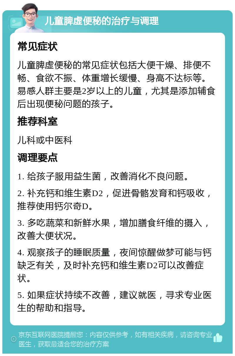 儿童脾虚便秘的治疗与调理 常见症状 儿童脾虚便秘的常见症状包括大便干燥、排便不畅、食欲不振、体重增长缓慢、身高不达标等。易感人群主要是2岁以上的儿童，尤其是添加辅食后出现便秘问题的孩子。 推荐科室 儿科或中医科 调理要点 1. 给孩子服用益生菌，改善消化不良问题。 2. 补充钙和维生素D2，促进骨骼发育和钙吸收，推荐使用钙尔奇D。 3. 多吃蔬菜和新鲜水果，增加膳食纤维的摄入，改善大便状况。 4. 观察孩子的睡眠质量，夜间惊醒做梦可能与钙缺乏有关，及时补充钙和维生素D2可以改善症状。 5. 如果症状持续不改善，建议就医，寻求专业医生的帮助和指导。